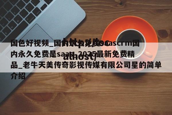 国色好视频_国内永久免费saascrm国内永久免费是saas_2025最新免费精品_老牛天美传奇影视传媒有限公司星的简单介绍